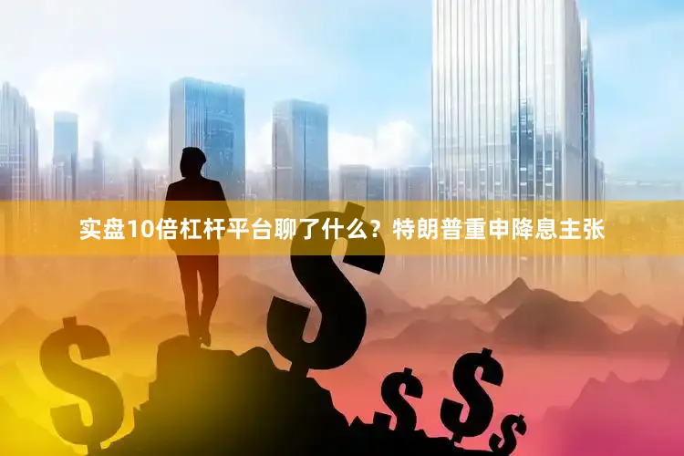 实盘10倍杠杆平台聊了什么？特朗普重申降息主张