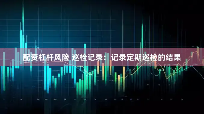配资杠杆风险 巡检记录：记录定期巡检的结果