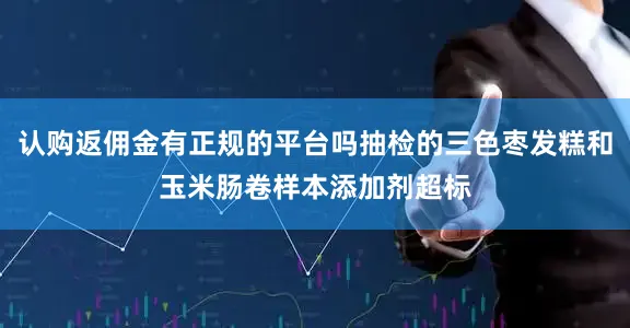 认购返佣金有正规的平台吗抽检的三色枣发糕和玉米肠卷样本添加剂超标