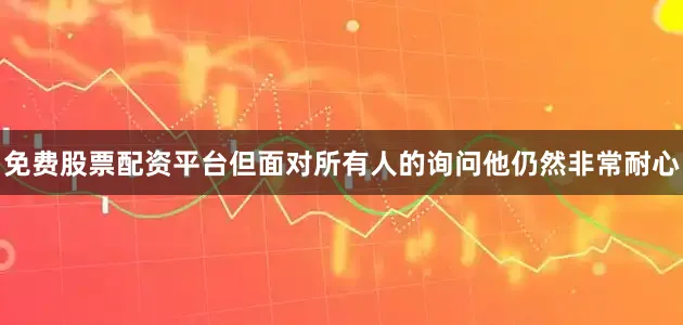 免费股票配资平台但面对所有人的询问他仍然非常耐心
