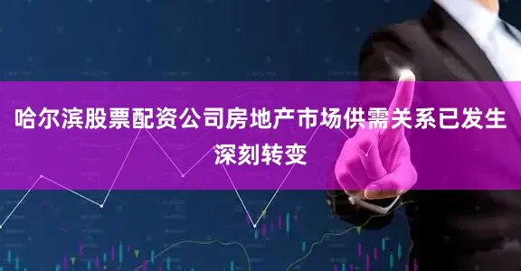 哈尔滨股票配资公司房地产市场供需关系已发生深刻转变