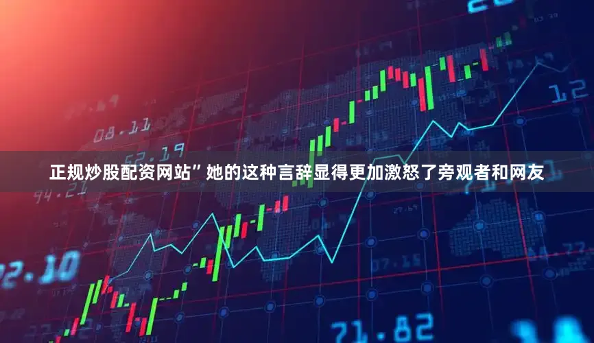 正规炒股配资网站”她的这种言辞显得更加激怒了旁观者和网友
