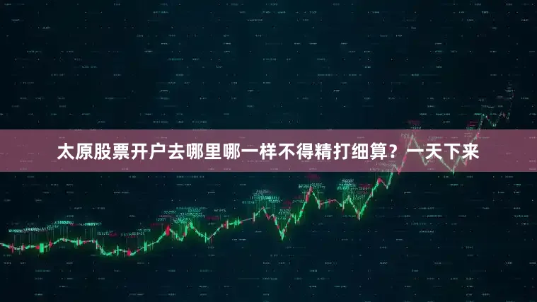 太原股票开户去哪里哪一样不得精打细算？一天下来